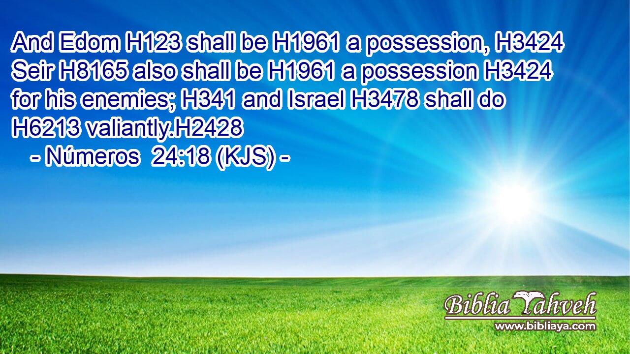 And Edom H123 shall be H1961 a possession, H3424 Seir H8165 also shall be H1961 a possession H3424 for his enemies; H341 and Israel H3478 shall do H6213 valiantly.H2428