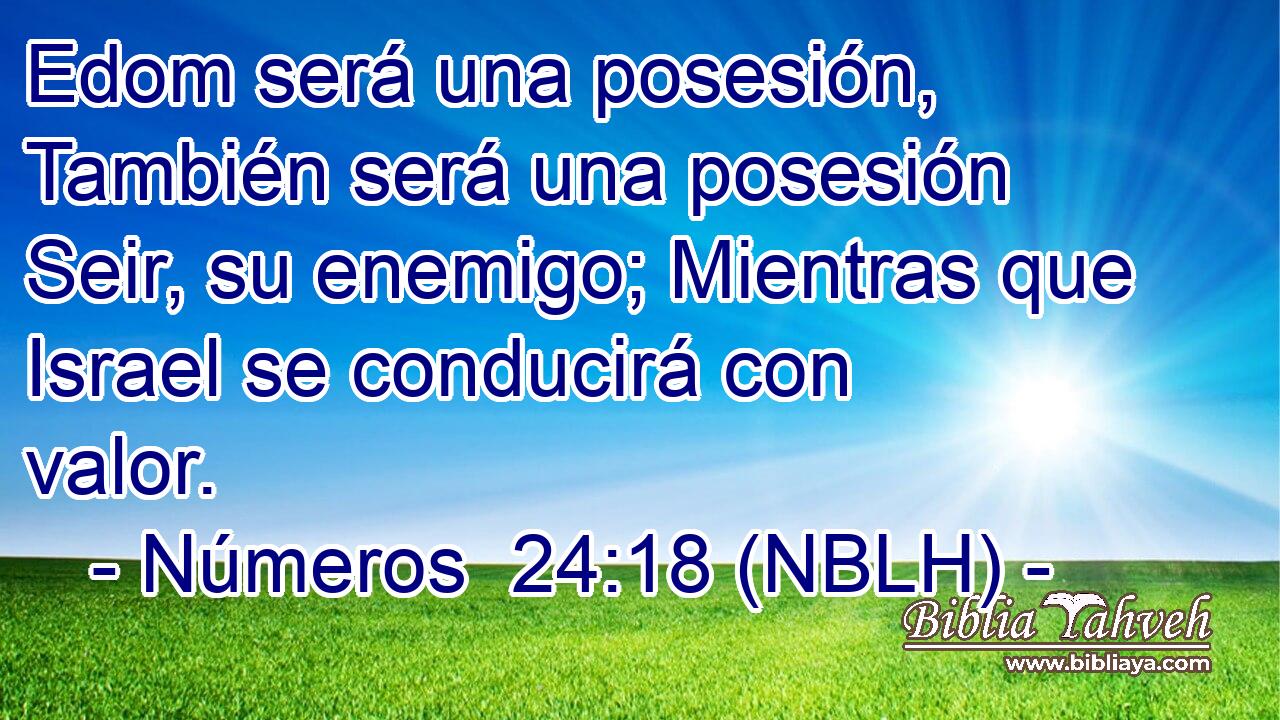  Edom será una posesión, También será una posesión Seir, su enemigo; Mientras que Israel se conducirá con valor. 