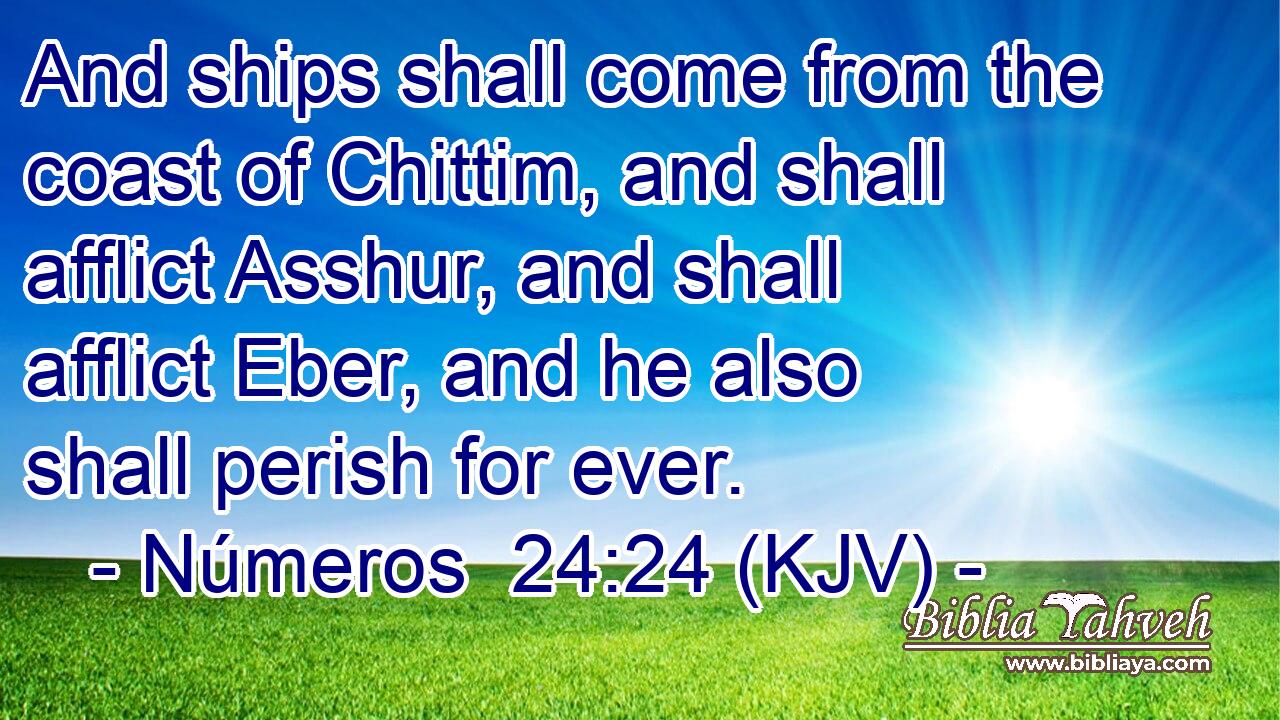 And ships shall come from the coast of Chittim, and shall afflict Asshur, and shall afflict Eber, and he also shall perish for ever.