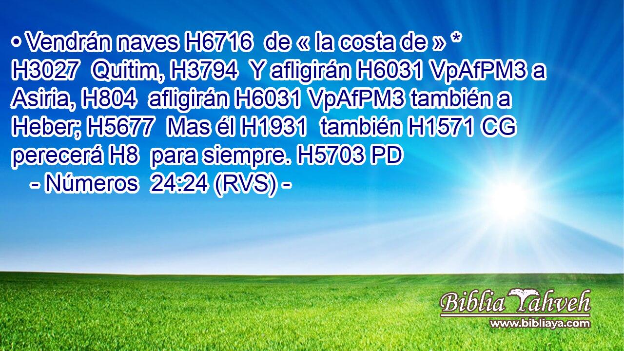 • Vendrán naves H6716  de « la costa de » * H3027  Quitim, H3794  Y afligirán H6031 VpAfPM3 a Asiria, H804  afligirán H6031 VpAfPM3 también a Heber; H5677  Mas él H1931  también H1571 CG perecerá H8  para siempre. H5703 PD 