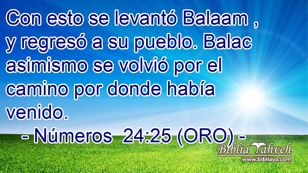  Con esto se levantó Balaam , y regresó a su pueblo. Balac asimismo se volvió por el camino por donde había venido. 