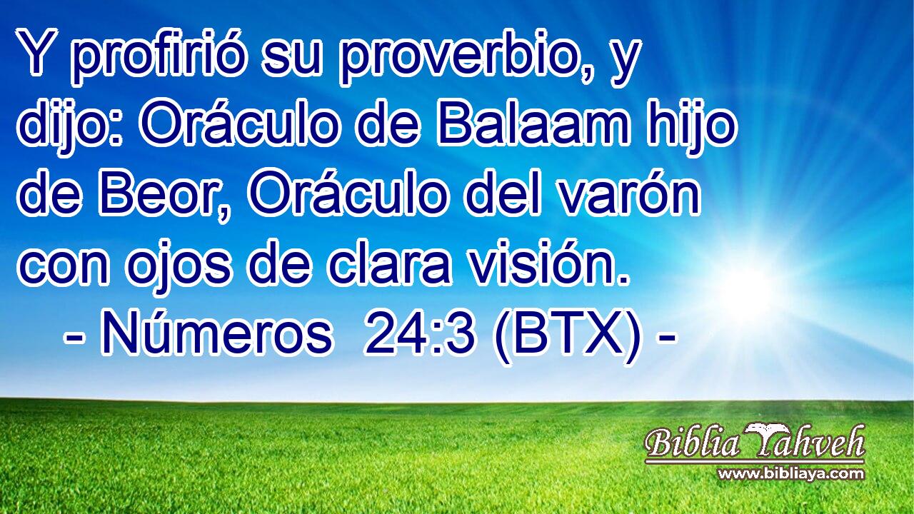 Y profirió su proverbio, y dijo: Oráculo de Balaam hijo de Beor, Oráculo del varón con ojos de clara visión.