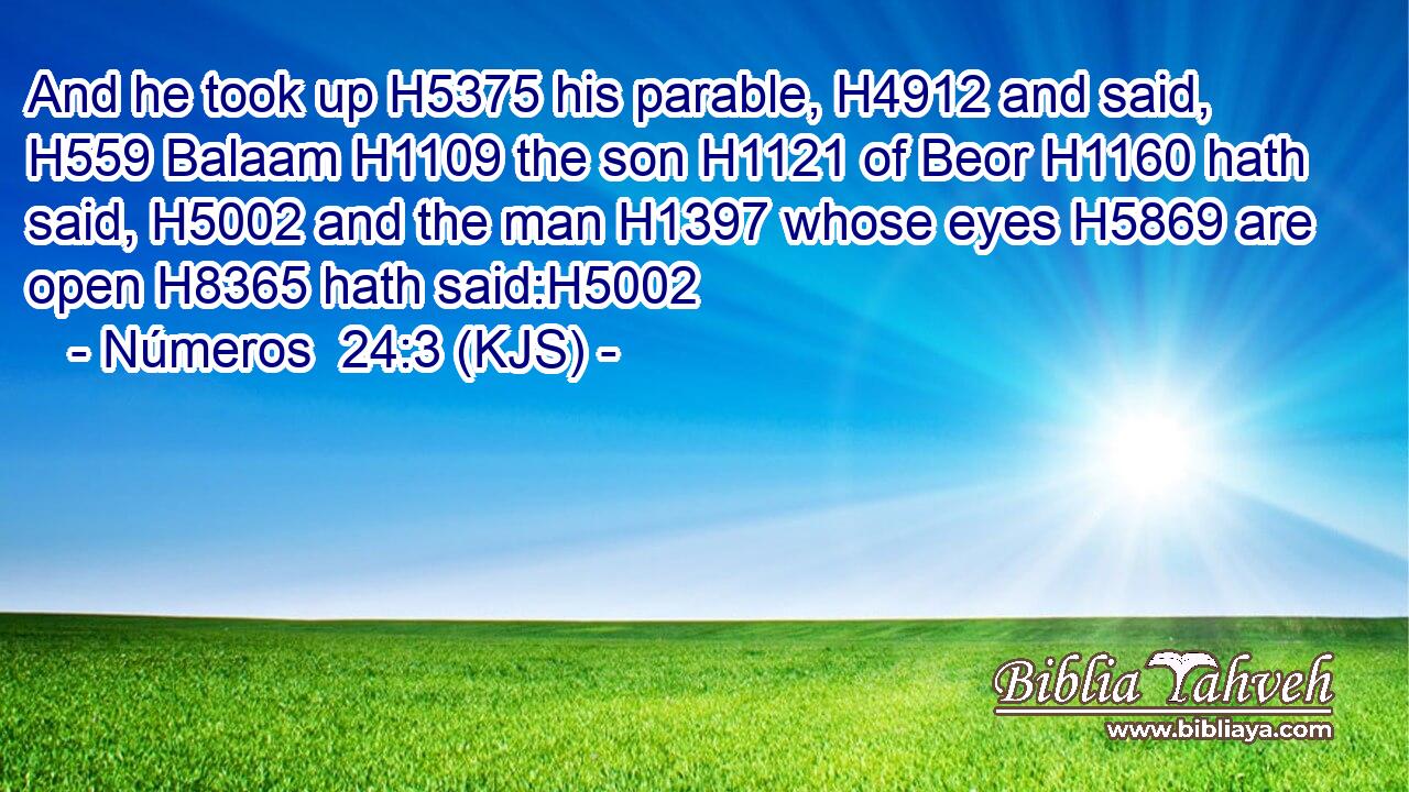 And he took up H5375 his parable, H4912 and said, H559 Balaam H1109 the son H1121 of Beor H1160 hath said, H5002 and the man H1397 whose eyes H5869 are open H8365 hath said:H5002