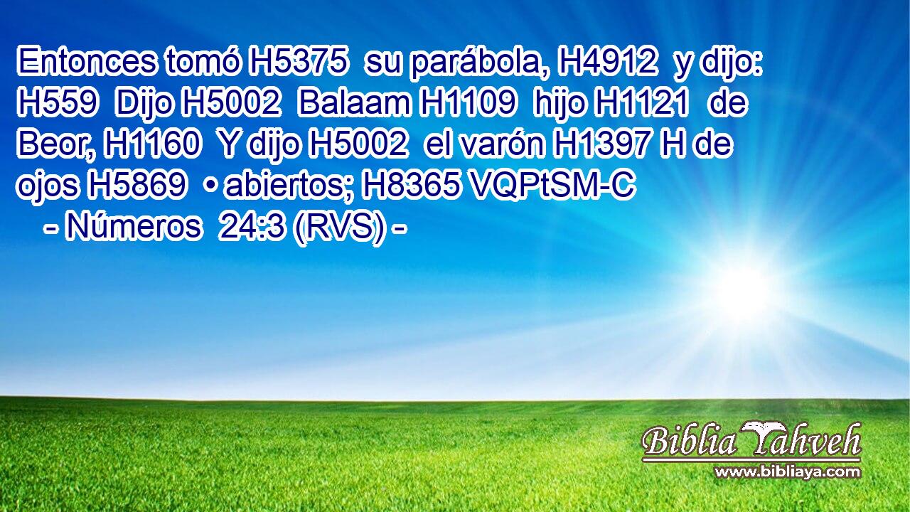 Entonces tomó H5375  su parábola, H4912  y dijo: H559  Dijo H5002  Balaam H1109  hijo H1121  de Beor, H1160  Y dijo H5002  el varón H1397 H de ojos H5869  • abiertos; H8365 VQPtSM-C 