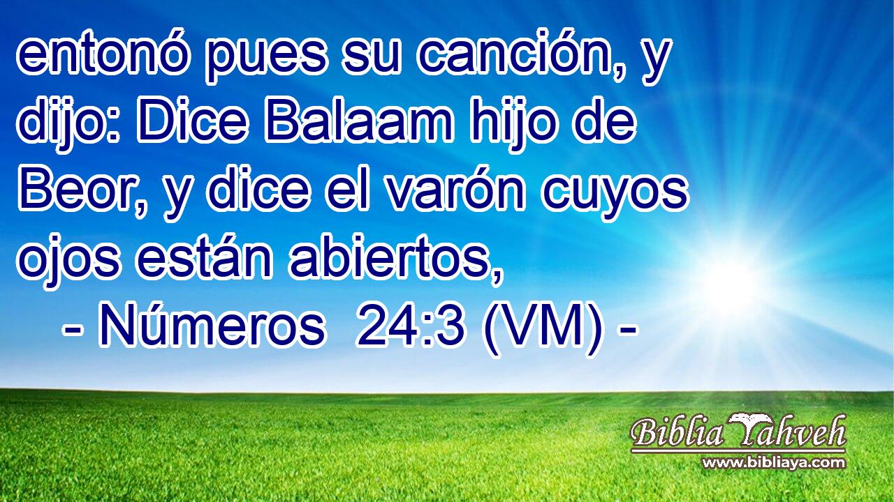 entonó pues su canción, y dijo: Dice Balaam hijo de Beor, y dice el varón cuyos ojos están abiertos, 