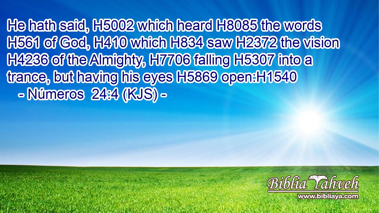 He hath said, H5002 which heard H8085 the words H561 of God, H410 which H834 saw H2372 the vision H4236 of the Almighty, H7706 falling H5307 into a trance, but having his eyes H5869 open:H1540