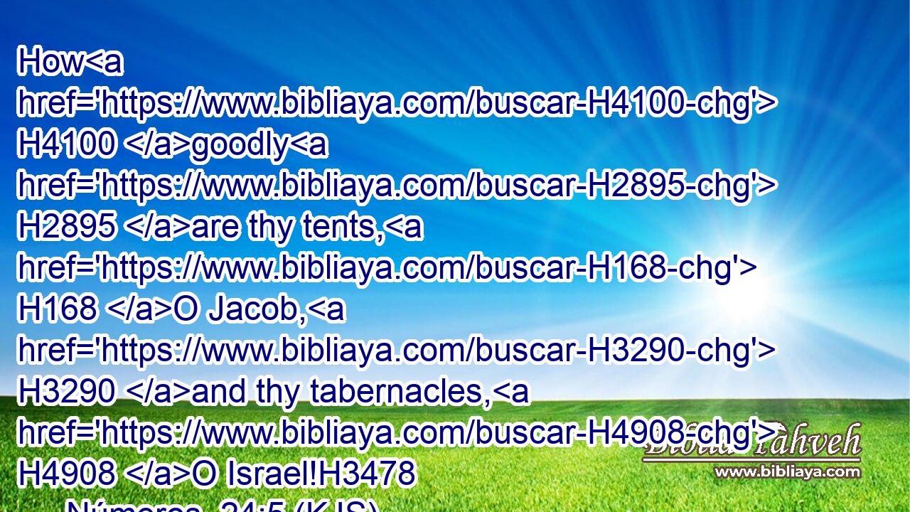 How H4100 goodly H2895 are thy tents, H168 O Jacob, H3290 and thy tabernacles, H4908 O Israel!H3478