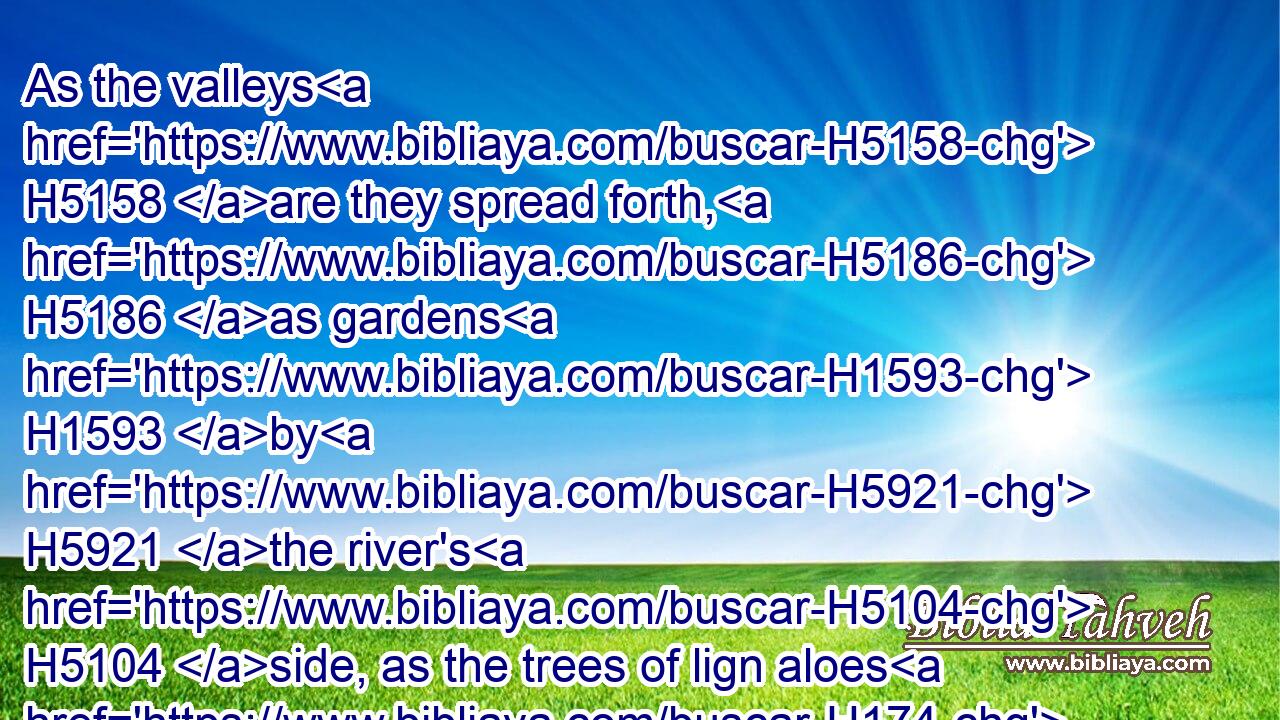 As the valleys H5158 are they spread forth, H5186 as gardens H1593 by H5921 the river's H5104 side, as the trees of lign aloes H174 which the LORD H3068 hath planted, H5193 and as cedar trees H730 beside H5921 the waters.H4325