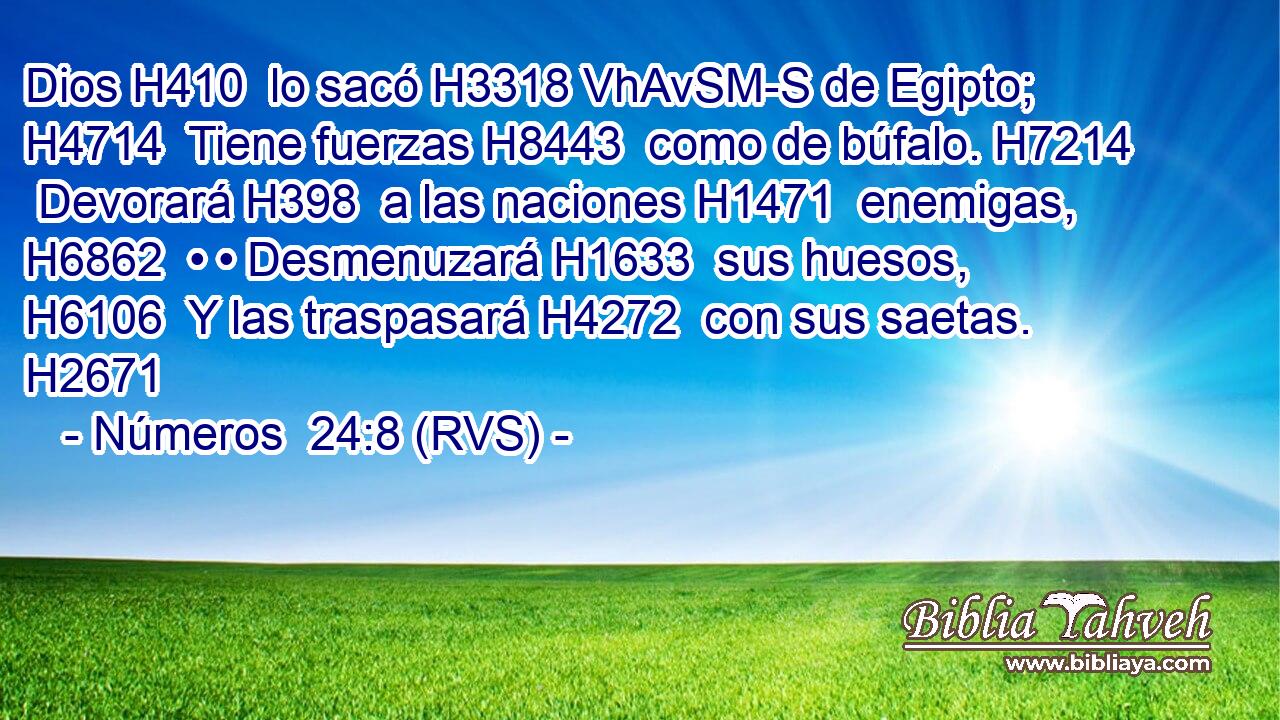 Dios H410  lo sacó H3318 VhAvSM-S de Egipto; H4714  Tiene fuerzas H8443  como de búfalo. H7214  Devorará H398  a las naciones H1471  enemigas, H6862  • • Desmenuzará H1633  sus huesos, H6106  Y las traspasará H4272  con sus saetas. H2671  