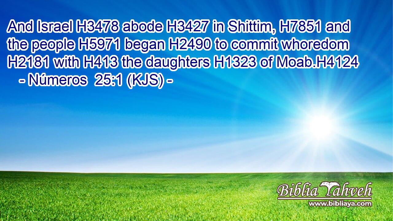 And Israel H3478 abode H3427 in Shittim, H7851 and the people H5971 began H2490 to commit whoredom H2181 with H413 the daughters H1323 of Moab.H4124
