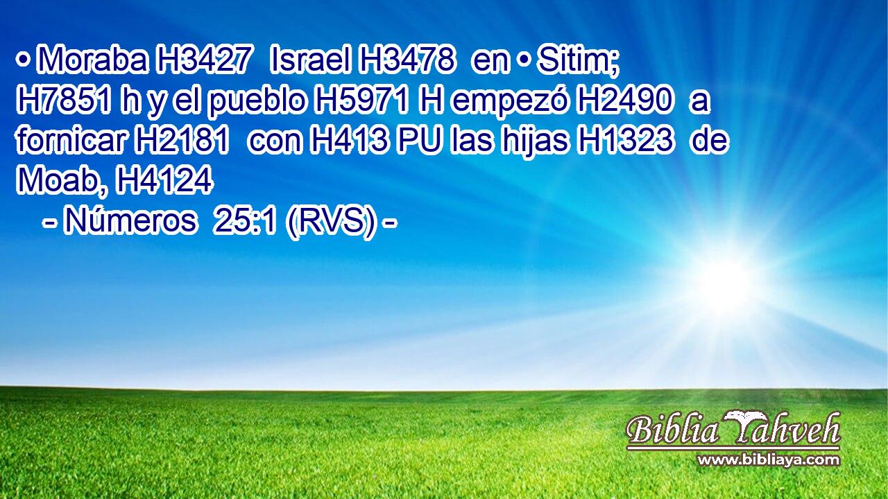 • Moraba H3427  Israel H3478  en • Sitim; H7851 h y el pueblo H5971 H empezó H2490  a fornicar H2181  con H413 PU las hijas H1323  de Moab, H4124  