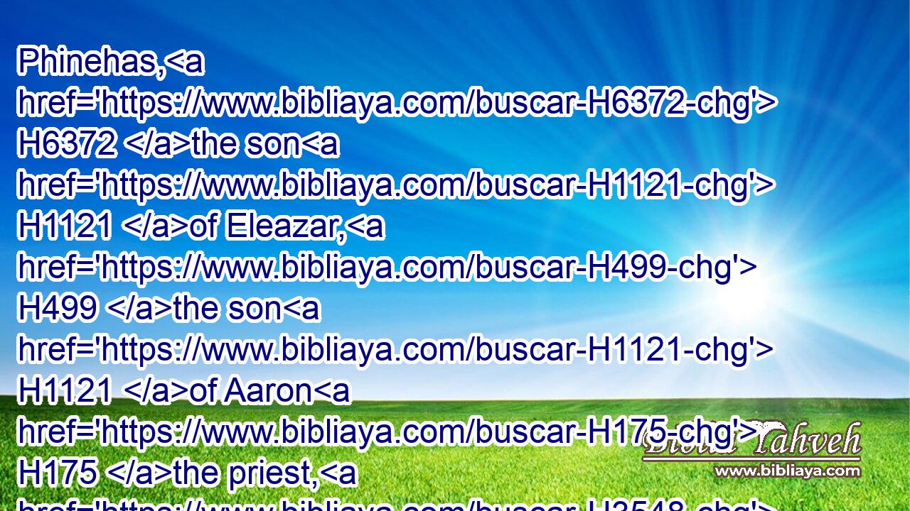 Phinehas, H6372 the son H1121 of Eleazar, H499 the son H1121 of Aaron H175 the priest, H3548 hath turned my wrath away H7725 (H853)  H2534 from H4480  H5921 the children H1121 of Israel, H3478 while he was zealous H7065 for my sake H854  H7068 among H8432 them, that I consumed H3615 not H3808 (H853) the children H1121 of Israel H3478 in my jealousy.H7068