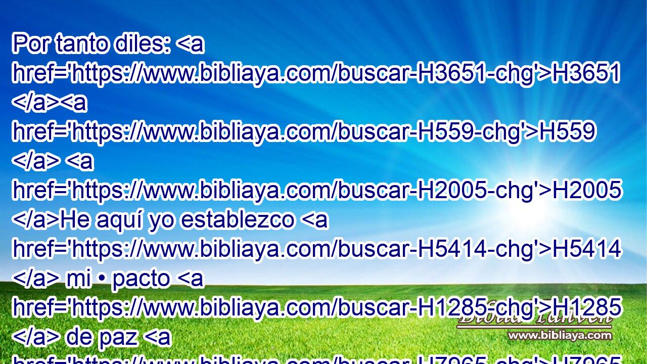 Por tanto diles: H3651 H559  H2005 He aquí yo establezco H5414  mi • pacto H1285  de paz H7965  con él; 