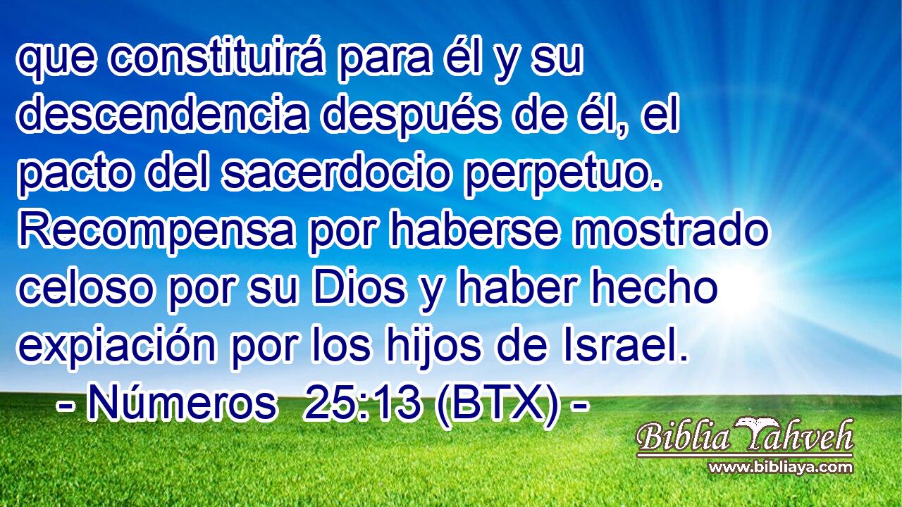 que constituirá para él y su descendencia después de él, el pacto del sacerdocio perpetuo. Recompensa por haberse mostrado celoso por su Dios y haber hecho expiación por los hijos de Israel.