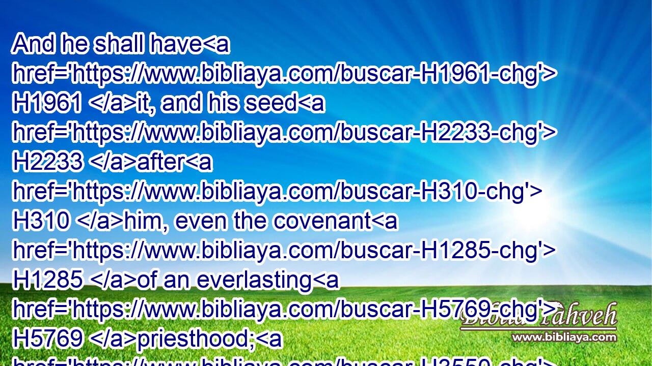 And he shall have H1961 it, and his seed H2233 after H310 him, even the covenant H1285 of an everlasting H5769 priesthood; H3550 because H8478  H834 he was zealous H7065 for his God, H430 and made an atonement H3722 for H5921 the children H1121 of Israel.H3478