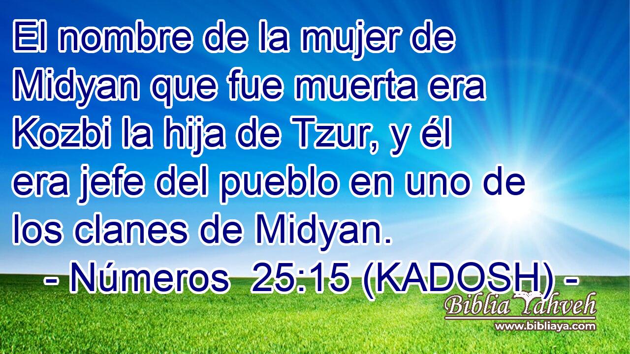  El nombre de la mujer de Midyan que fue muerta era Kozbi la hija de Tzur, y él era jefe del pueblo en uno de los clanes de Midyan. 