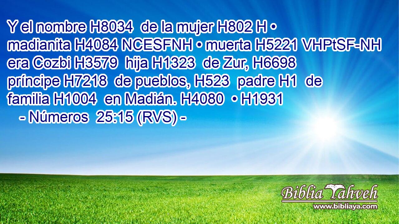 Y el nombre H8034  de la mujer H802 H • madianita H4084 NCESFNH • muerta H5221 VHPtSF-NH era Cozbi H3579  hija H1323  de Zur, H6698  príncipe H7218  de pueblos, H523  padre H1  de familia H1004  en Madián. H4080  • H1931  