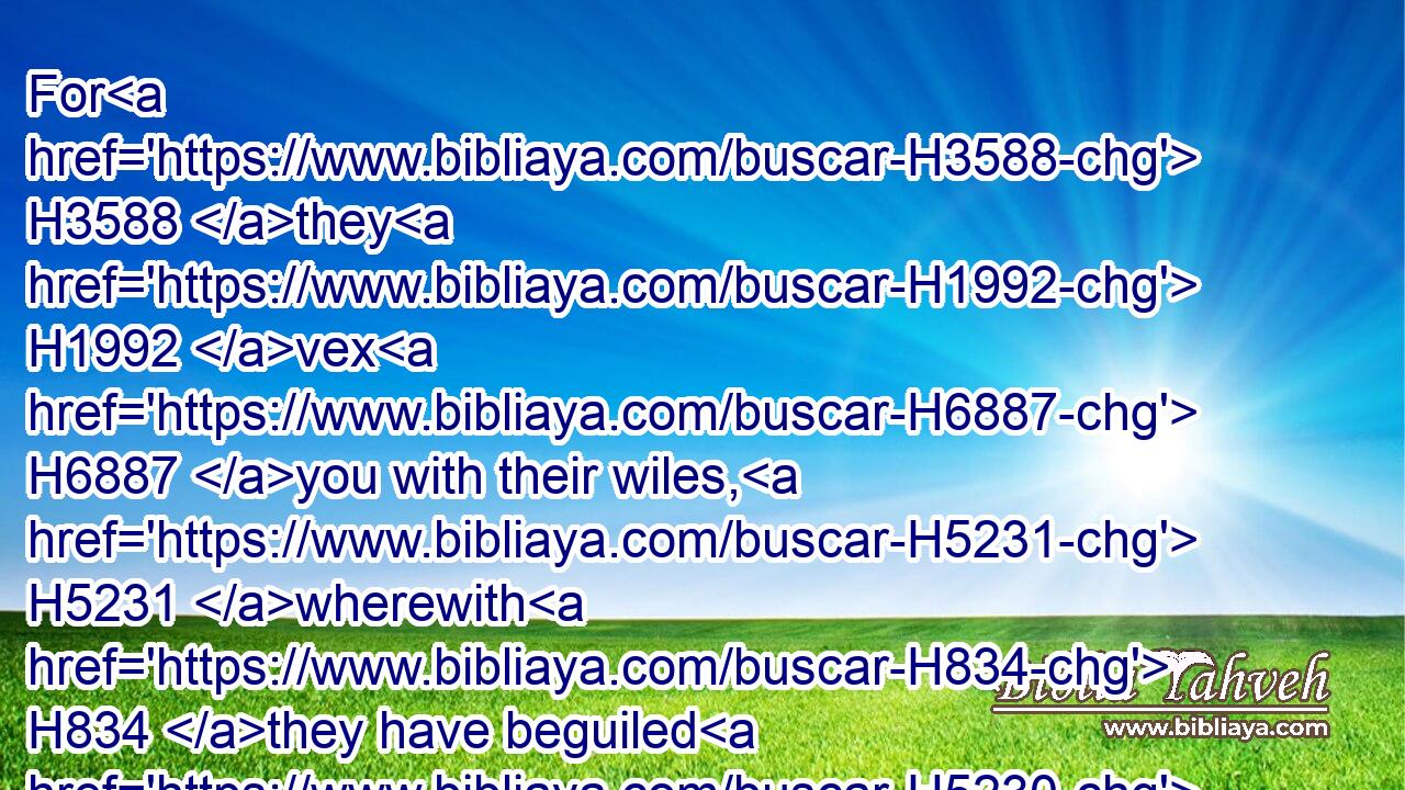 For H3588 they H1992 vex H6887 you with their wiles, H5231 wherewith H834 they have beguiled H5230 you in H5921 the matter H1697 of Peor, H6465 and in H5921 the matter H1697 of Cozbi, H3579 the daughter H1323 of a prince H5387 of Midian, H4080 their sister, H269 which was slain H5221 in the day H3117 of the plague H4046 for Peor's sake. H5921  H1697 H6465