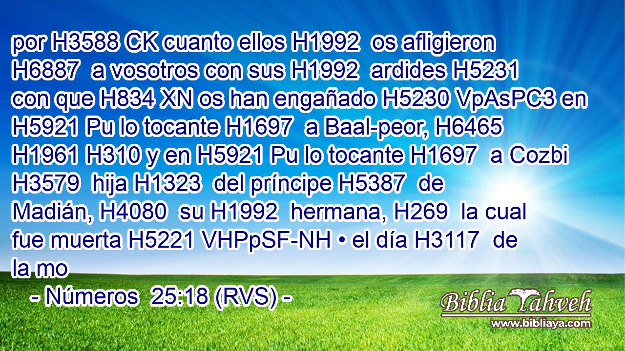 por H3588 CK cuanto ellos H1992  os afligieron H6887  a vosotros con sus H1992  ardides H5231  con que H834 XN os han engañado H5230 VpAsPC3 en H5921 Pu lo tocante H1697  a Baal-peor, H6465  H1961 H310 y en H5921 Pu lo tocante H1697  a Cozbi H3579  hija H1323  del príncipe H5387  de Madián, H4080  su H1992  hermana, H269  la cual fue muerta H5221 VHPpSF-NH • el día H3117  de la mo