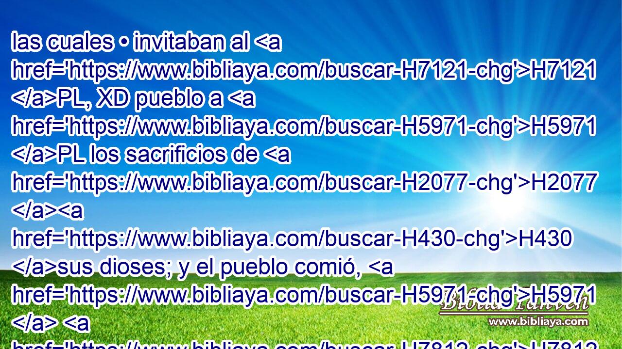 las cuales • invitaban al H7121 PL, XD pueblo a H5971 PL los sacrificios de H2077 H430 sus dioses; y el pueblo comió, H5971  H7812 H430 y H398 Cc se inclinó a sus dioses. 