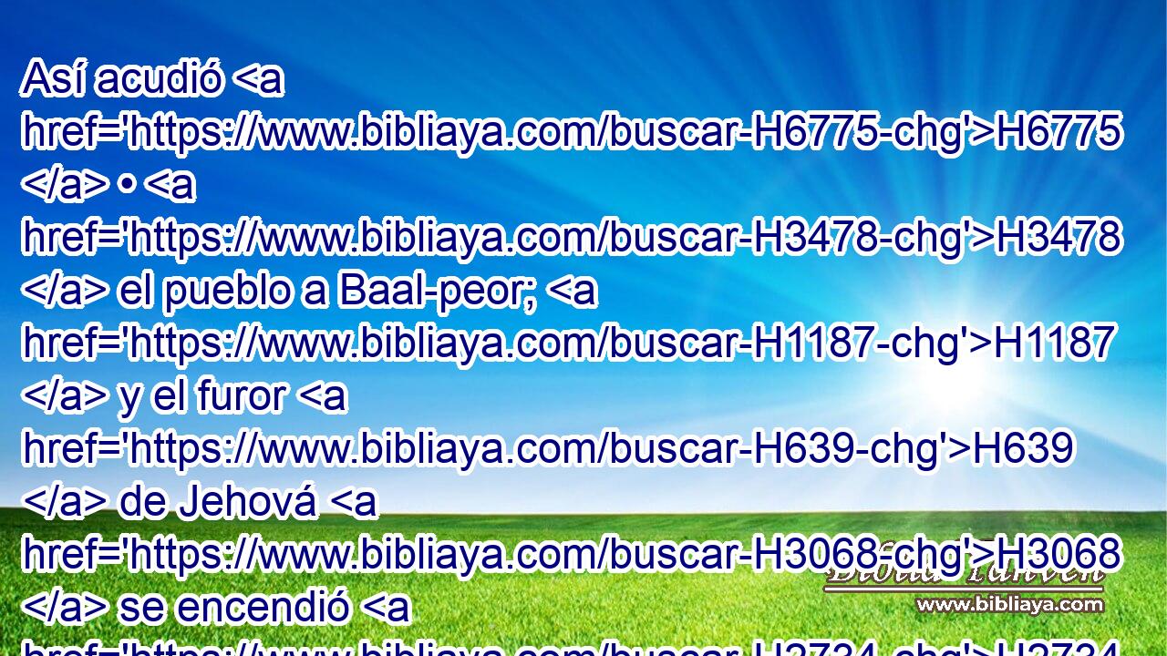 Así acudió H6775  • H3478  el pueblo a Baal-peor; H1187  y el furor H639  de Jehová H3068  se encendió H2734  contra Israel. H3478  