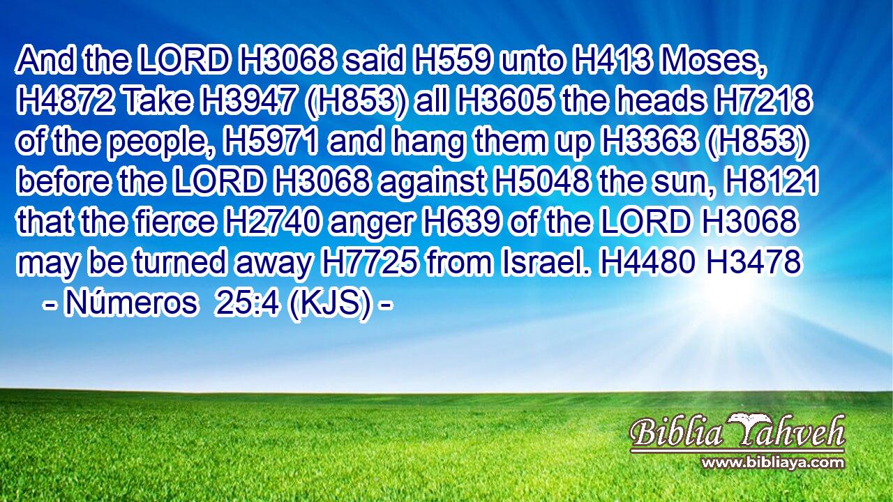 And the LORD H3068 said H559 unto H413 Moses, H4872 Take H3947 (H853) all H3605 the heads H7218 of the people, H5971 and hang them up H3363 (H853) before the LORD H3068 against H5048 the sun, H8121 that the fierce H2740 anger H639 of the LORD H3068 may be turned away H7725 from Israel. H4480 H3478