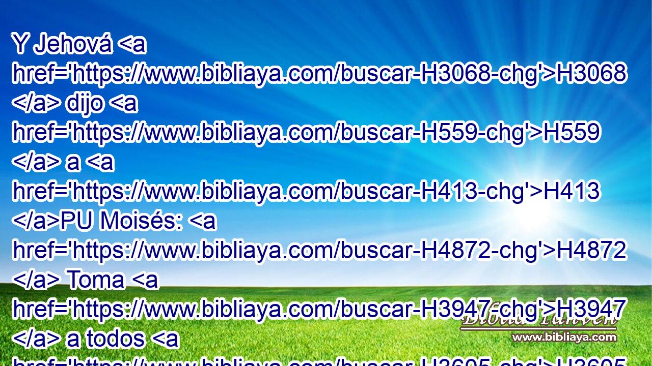 Y Jehová H3068  dijo H559  a H413 PU Moisés: H4872  Toma H3947  a todos H3605  los príncipes H7218  del pueblo, H5971 H y ahórcalos H3363 , PA,  ante Jehová H3068  delante H5048  del sol, H8121 H H7725 y el ardor H2740  de la ira H639  de Jehová H3068  se apartará de Israel. H3478  