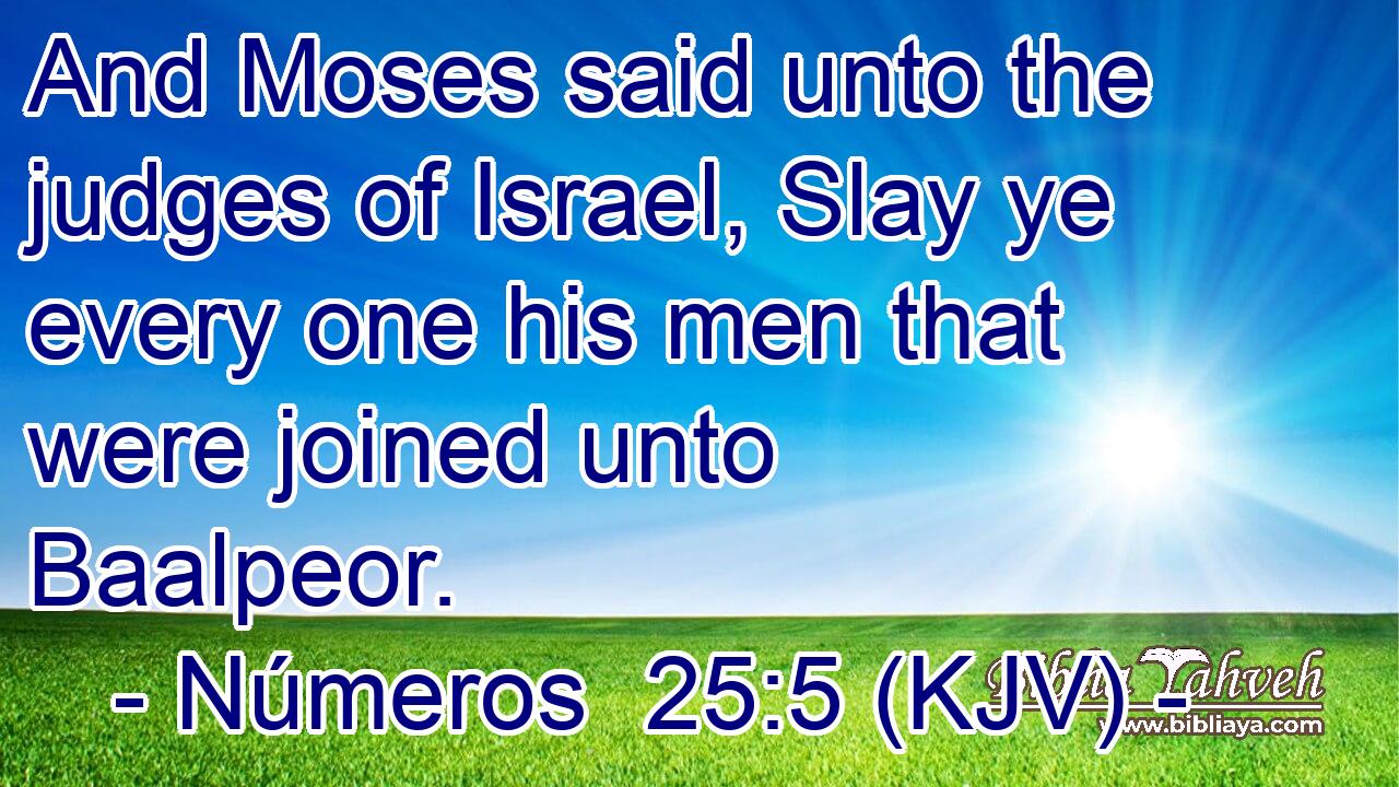 And Moses said unto the judges of Israel, Slay ye every one his men that were joined unto Baalpeor.