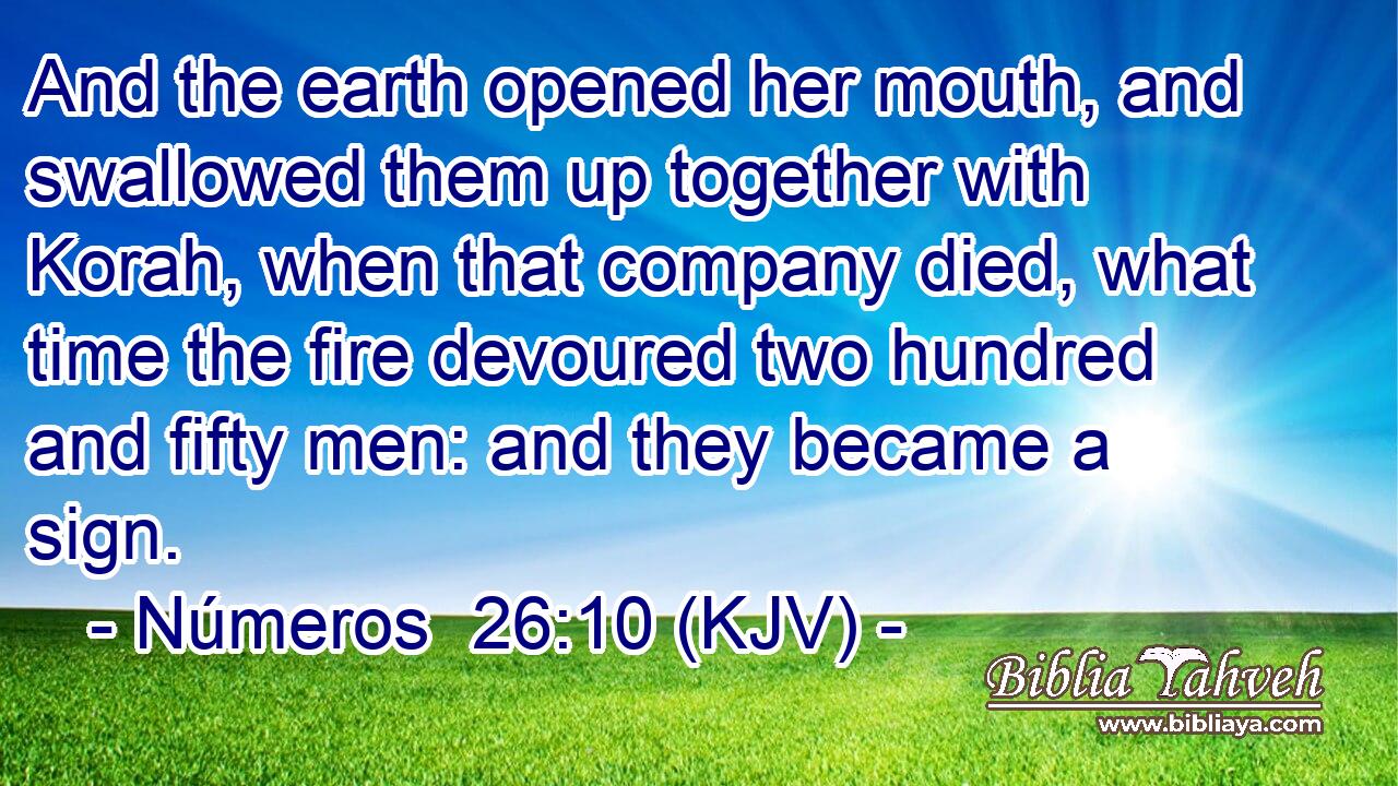 And the earth opened her mouth, and swallowed them up together with Korah, when that company died, what time the fire devoured two hundred and fifty men: and they became a sign.