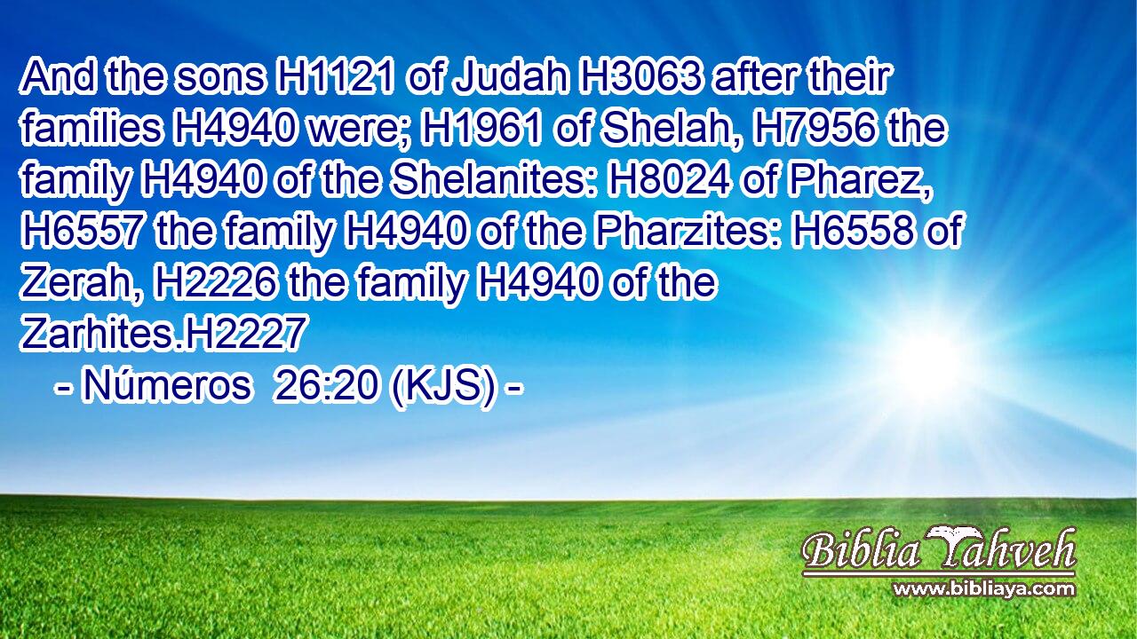 And the sons H1121 of Judah H3063 after their families H4940 were; H1961 of Shelah, H7956 the family H4940 of the Shelanites: H8024 of Pharez, H6557 the family H4940 of the Pharzites: H6558 of Zerah, H2226 the family H4940 of the Zarhites.H2227