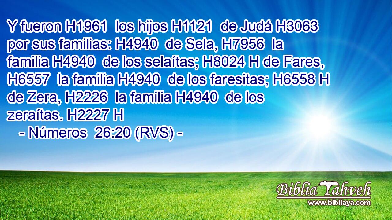 Y fueron H1961  los hijos H1121  de Judá H3063  por sus familias: H4940  de Sela, H7956  la familia H4940  de los selaítas; H8024 H de Fares, H6557  la familia H4940  de los faresitas; H6558 H de Zera, H2226  la familia H4940  de los zeraítas. H2227 H