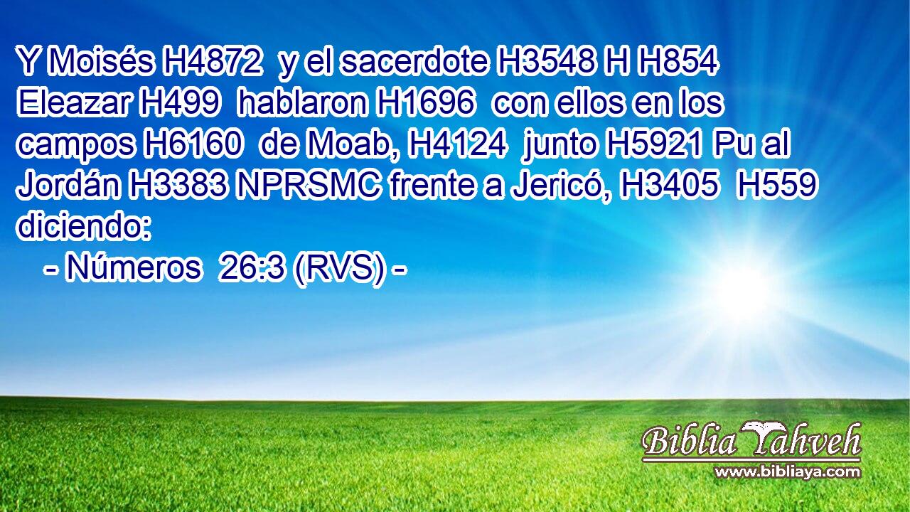 Y Moisés H4872  y el sacerdote H3548 H H854 Eleazar H499  hablaron H1696  con ellos en los campos H6160  de Moab, H4124  junto H5921 Pu al Jordán H3383 NPRSMC frente a Jericó, H3405  H559 diciendo: 