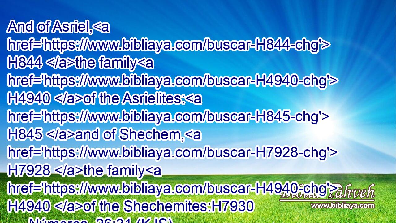 And of Asriel, H844 the family H4940 of the Asrielites: H845 and of Shechem, H7928 the family H4940 of the Shechemites:H7930