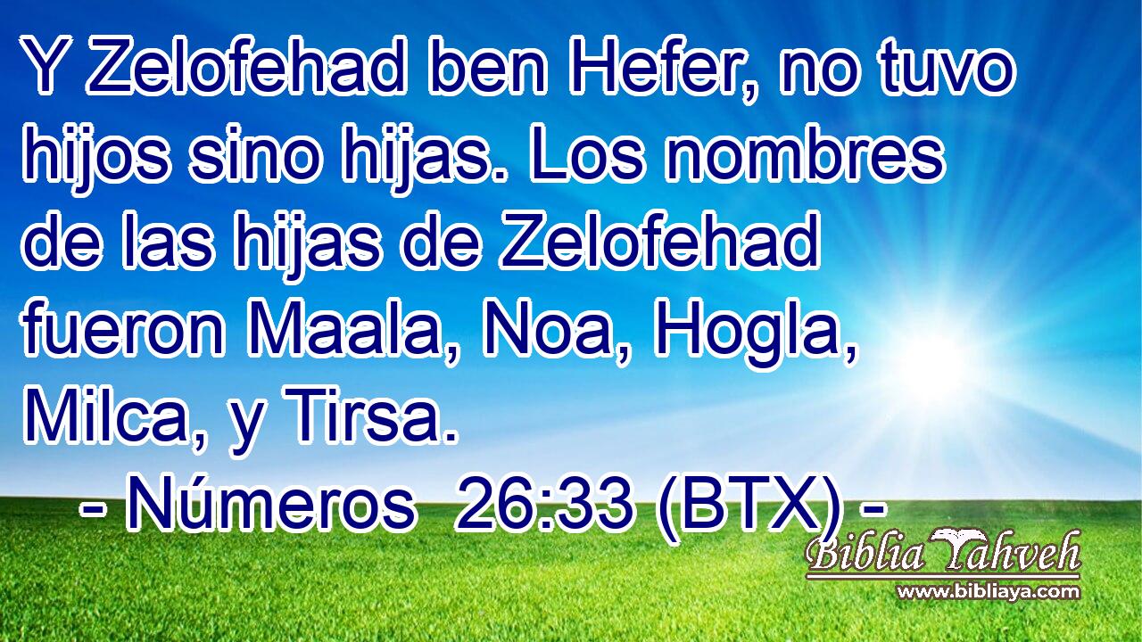 Y Zelofehad ben Hefer, no tuvo hijos sino hijas. Los nombres de las hijas de Zelofehad fueron Maala, Noa, Hogla, Milca, y Tirsa.