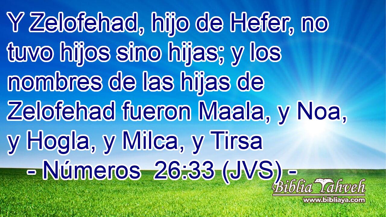 Y Zelofehad, hijo de Hefer, no tuvo hijos sino hijas; y los nombres de las hijas de Zelofehad fueron Maala, y Noa, y Hogla, y Milca, y Tirsa