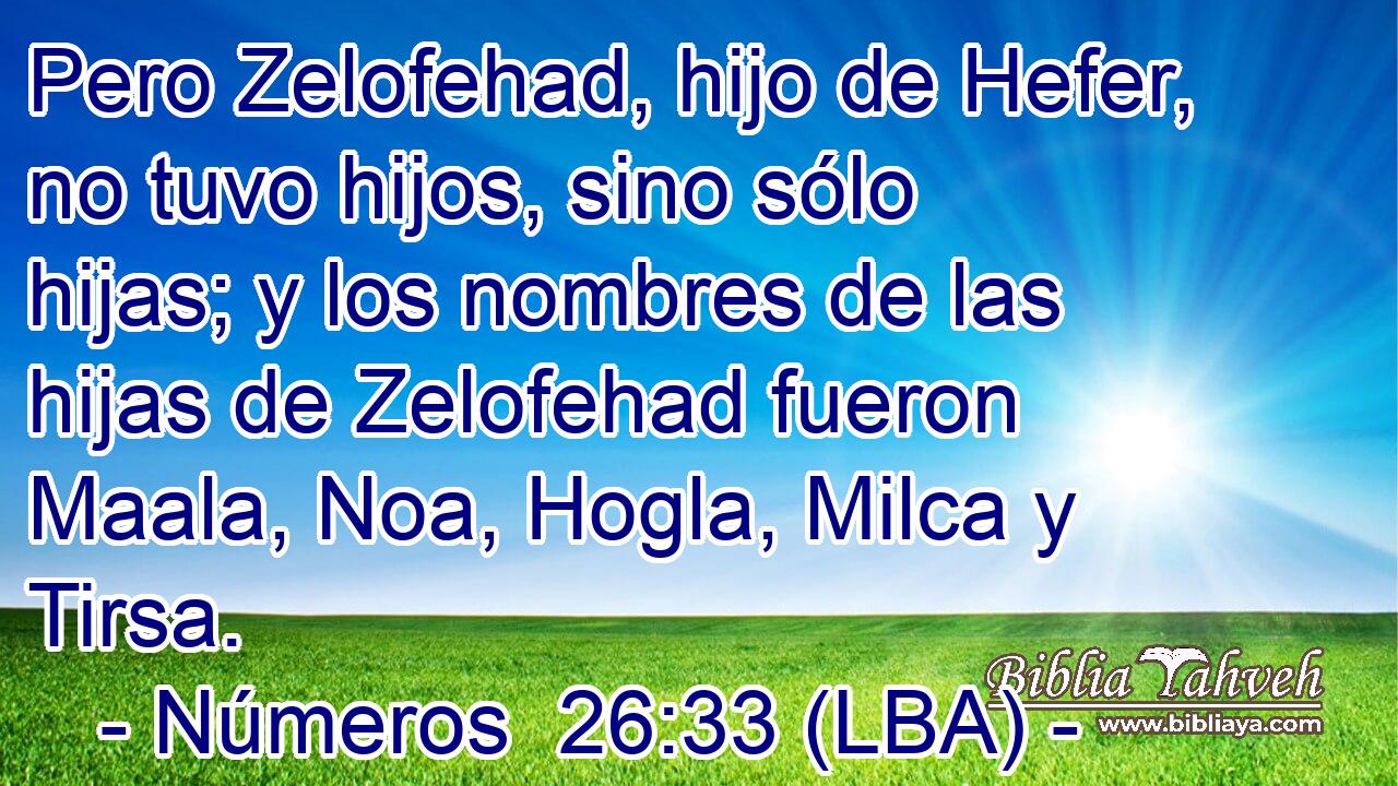 Pero Zelofehad, hijo de Hefer, no tuvo hijos, sino sólo hijas; y los nombres de las hijas de Zelofehad fueron Maala, Noa, Hogla, Milca y Tirsa.
