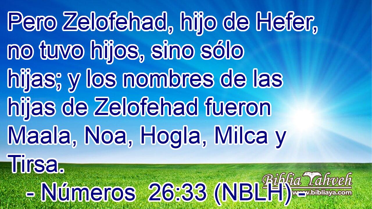 Pero Zelofehad, hijo de Hefer, no tuvo hijos, sino sólo hijas; y los nombres de las hijas de Zelofehad fueron Maala, Noa, Hogla, Milca y Tirsa. 