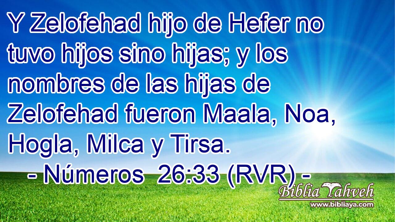 Y Zelofehad hijo de Hefer no tuvo hijos sino hijas; y los nombres de las hijas de Zelofehad fueron Maala, Noa, Hogla, Milca y Tirsa.