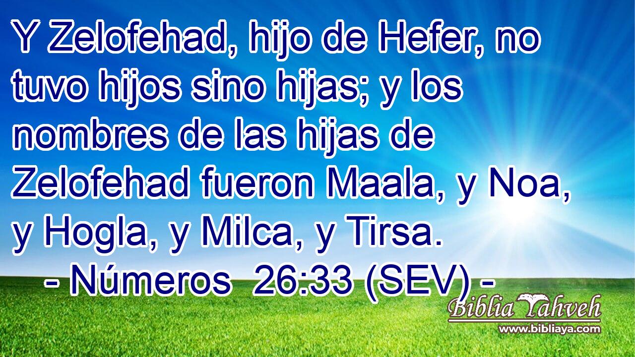 Y Zelofehad, hijo de Hefer, no tuvo hijos sino hijas; y los nombres de las hijas de Zelofehad fueron Maala, y Noa, y Hogla, y Milca, y Tirsa.