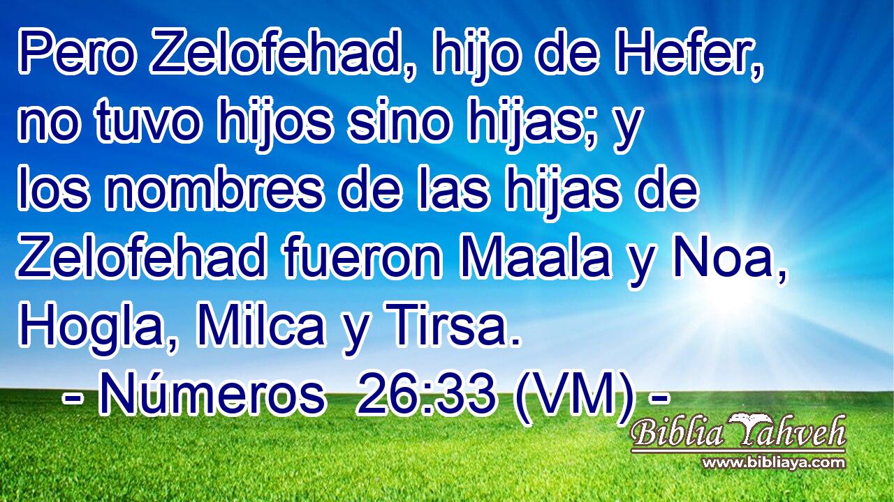 Pero Zelofehad, hijo de Hefer, no tuvo hijos sino hijas; y los nombres de las hijas de Zelofehad fueron Maala y Noa, Hogla, Milca y Tirsa. 