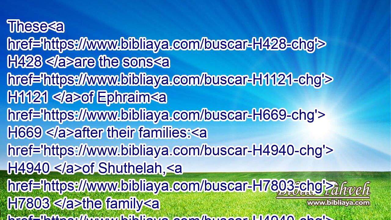 These H428 are the sons H1121 of Ephraim H669 after their families: H4940 of Shuthelah, H7803 the family H4940 of the Shuthalhites: H8364 of Becher, H1071 the family H4940 of the Bachrites: H1076 of Tahan, H8465 the family H4940 of the Tahanites.H8470