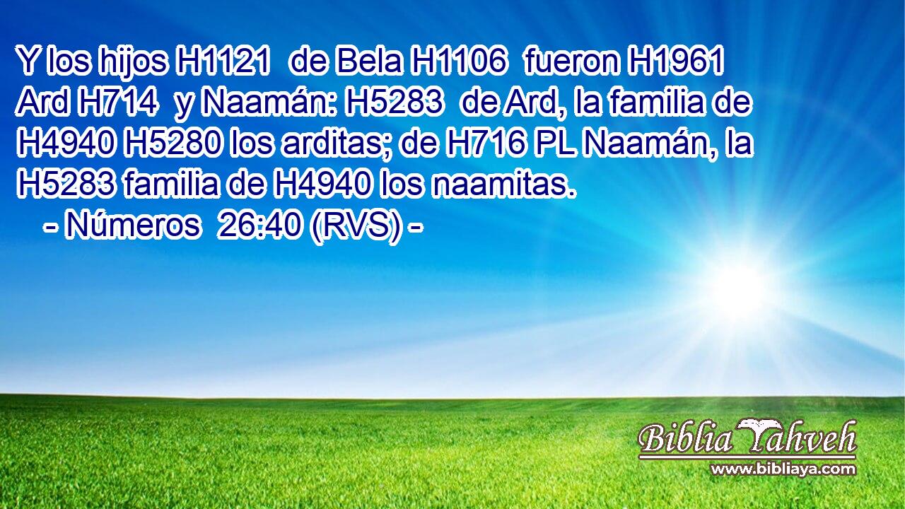 Y los hijos H1121  de Bela H1106  fueron H1961  Ard H714  y Naamán: H5283  de Ard, la familia de H4940 H5280 los arditas; de H716 PL Naamán, la H5283 familia de H4940 los naamitas. 