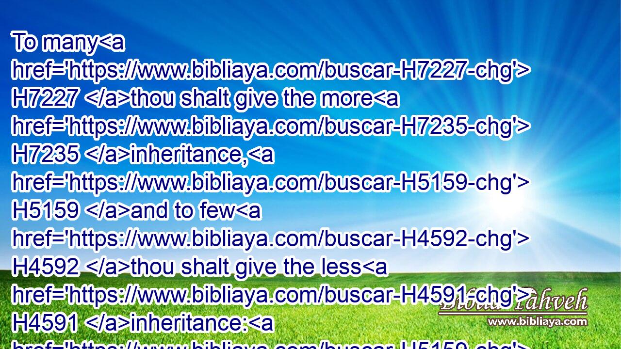 To many H7227 thou shalt give the more H7235 inheritance, H5159 and to few H4592 thou shalt give the less H4591 inheritance: H5159 to every one H376 shall his inheritance H5159 be given H5414 according to H6310 those that were numbered H6485 of him.