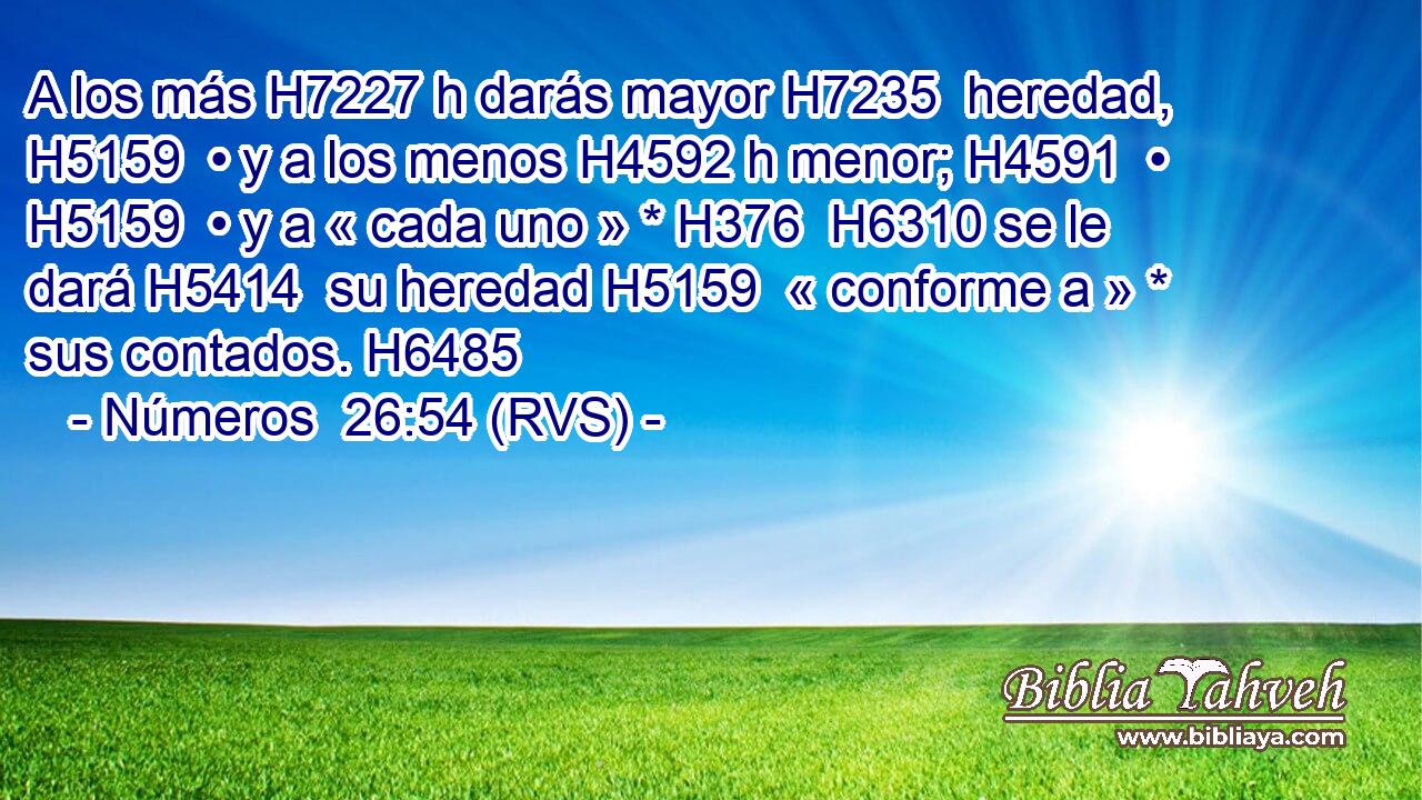 A los más H7227 h darás mayor H7235  heredad, H5159  • y a los menos H4592 h menor; H4591  • H5159  • y a « cada uno » * H376  H6310 se le dará H5414  su heredad H5159  « conforme a » * sus contados. H6485  