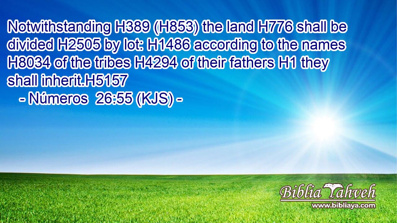 Notwithstanding H389 (H853) the land H776 shall be divided H2505 by lot: H1486 according to the names H8034 of the tribes H4294 of their fathers H1 they shall inherit.H5157