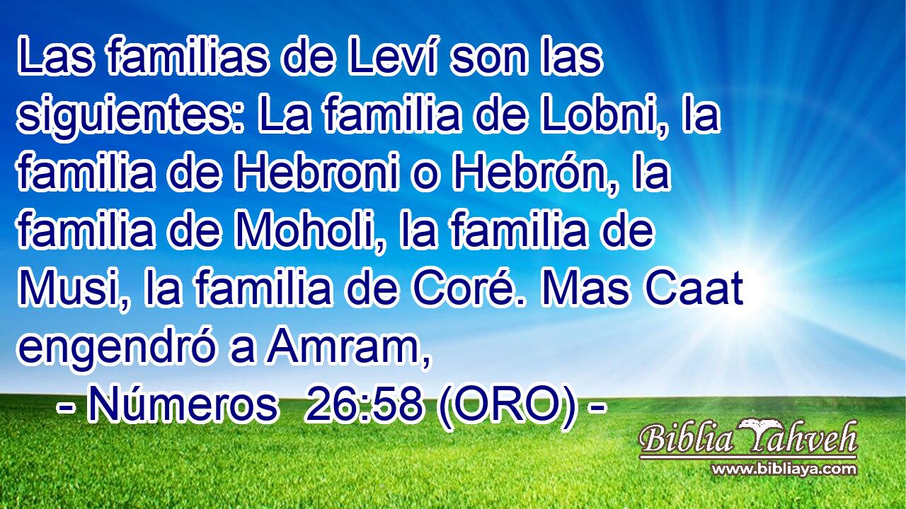  Las familias de Leví son las siguientes: La familia de Lobni, la familia de Hebroni o Hebrón, la familia de Moholi, la familia de Musi, la familia de Coré. Mas Caat engendró a Amram, 