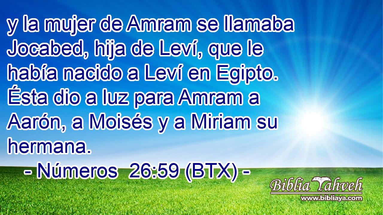 y la mujer de Amram se llamaba Jocabed, hija de Leví, que le había nacido a Leví en Egipto. Ésta dio a luz para Amram a Aarón, a Moisés y a Miriam su hermana.