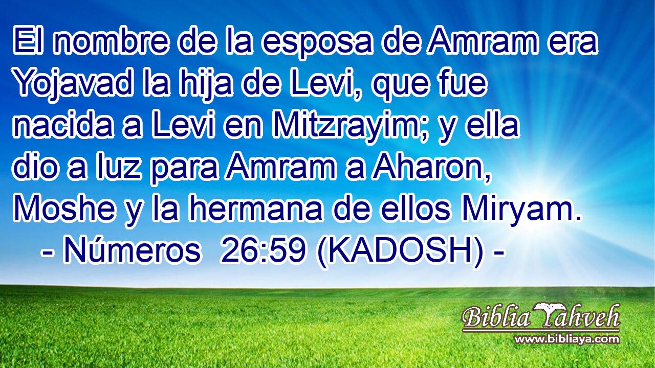  El nombre de la esposa de Amram era Yojavad la hija de Levi, que fue nacida a Levi en Mitzrayim; y ella dio a luz para Amram a Aharon, Moshe y la hermana de ellos Miryam. 