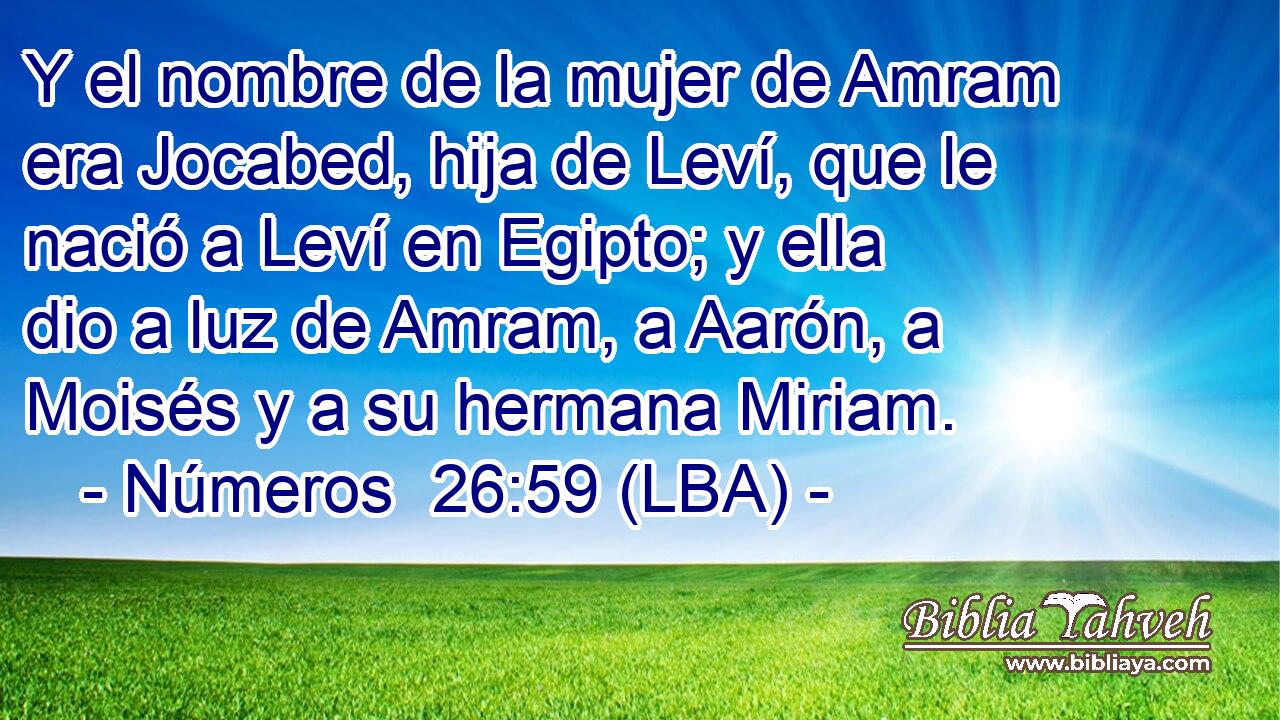 Y el nombre de la mujer de Amram era Jocabed, hija de Leví, que le nació a Leví en Egipto; y ella dio a luz de Amram, a Aarón, a Moisés y a su hermana Miriam.