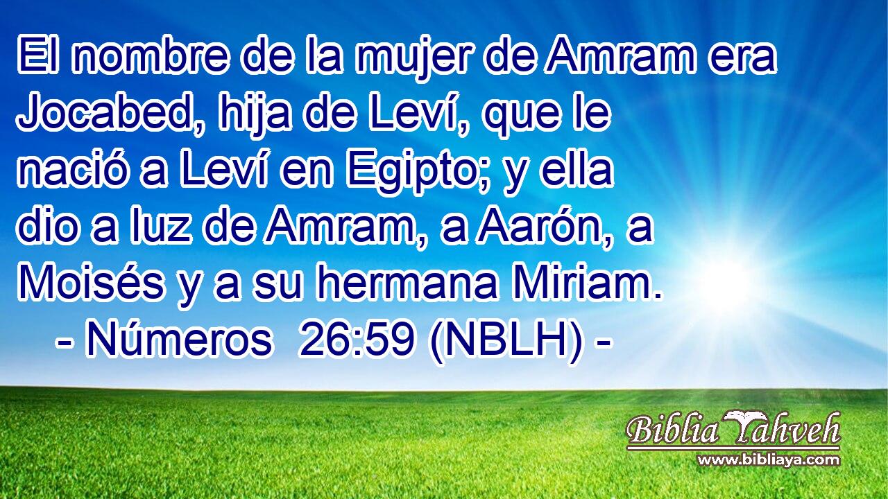  El nombre de la mujer de Amram era Jocabed, hija de Leví, que le nació a Leví en Egipto; y ella dio a luz de Amram, a Aarón, a Moisés y a su hermana Miriam. 